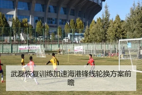 武磊恢复训练加速海港锋线轮换方案前瞻